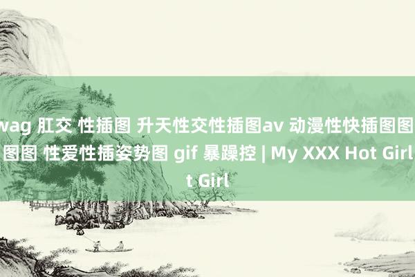swag 肛交 性插图 升天性交性插图av 动漫性快插图图图图图 性爱性插姿势图 gif 暴躁控 | My XXX Hot Girl