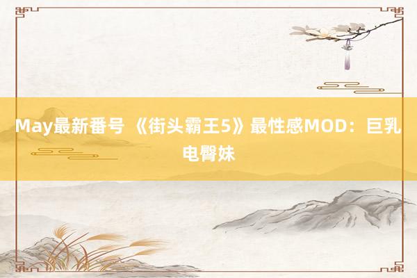 May最新番号 《街头霸王5》最性感MOD：巨乳电臀妹
