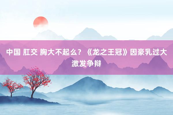 中国 肛交 胸大不起么？《龙之王冠》因豪乳过大激发争辩