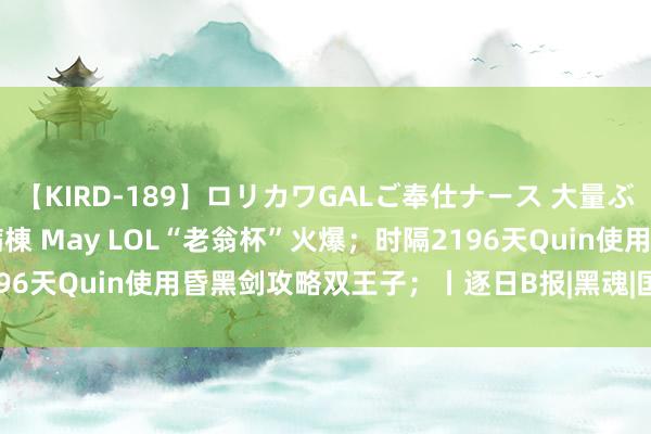 【KIRD-189】ロリカワGALご奉仕ナース 大量ぶっかけザーメンシャワー病棟 May LOL“老翁杯”火爆；时隔2196天Quin使用昏黑剑攻略双王子；丨逐日B报|黑魂|国服|lol|quin
