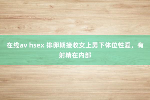 在线av hsex 排卵期接收女上男下体位性爱,有射精在内部
