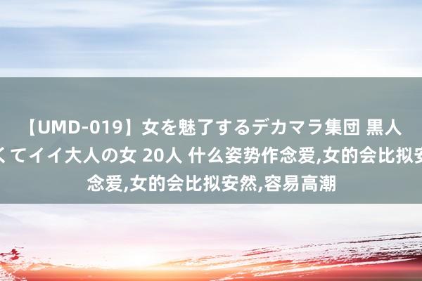 【UMD-019】女を魅了するデカマラ集団 黒人ナンパ エロくてイイ大人の女 20人 什么姿势作念爱,女的会比拟安然,容易高潮