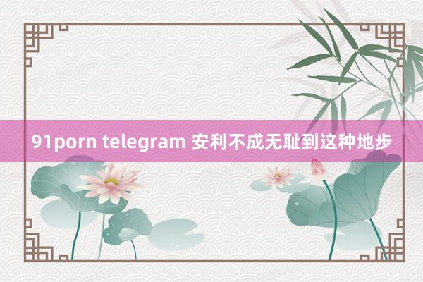 91porn telegram 安利不成无耻到这种地步