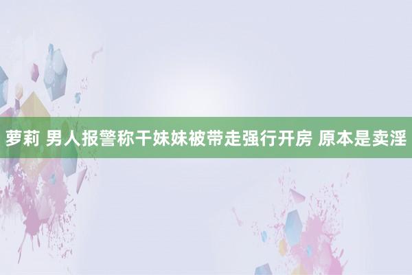 萝莉 男人报警称干妹妹被带走强行开房 原本是卖淫