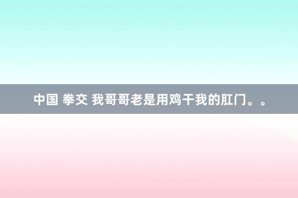 中国 拳交 我哥哥老是用鸡干我的肛门。。