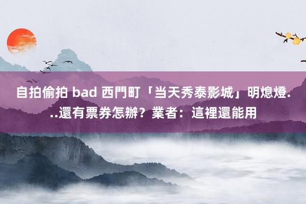 自拍偷拍 bad 西門町「当天秀泰影城」明熄燈...還有票券怎辦？業者：這裡還能用