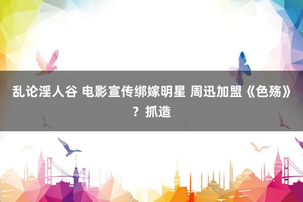 乱论淫人谷 电影宣传绑嫁明星 周迅加盟《色殇》？抓造