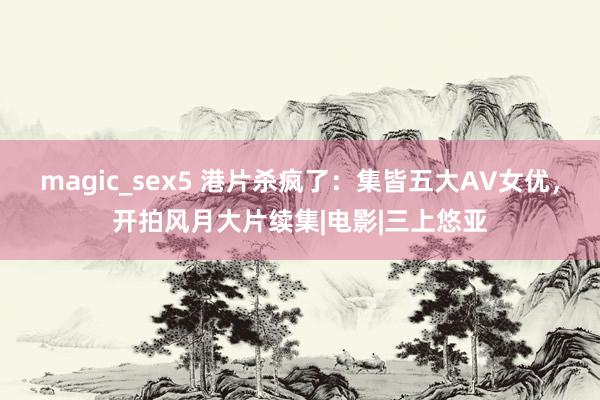 magic_sex5 港片杀疯了：集皆五大AV女优，开拍风月大片续集|电影|三上悠亚