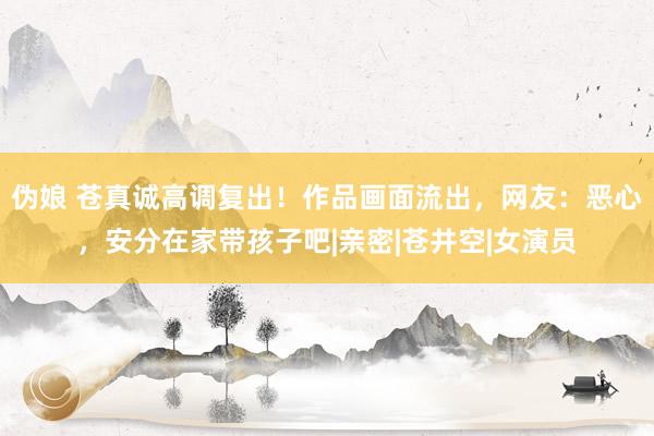 伪娘 苍真诚高调复出！作品画面流出，网友：恶心，安分在家带孩子吧|亲密|苍井空|女演员