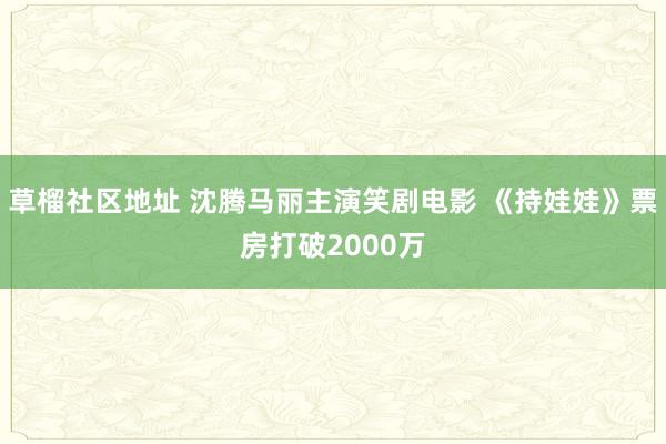草榴社区地址 沈腾马丽主演笑剧电影 《持娃娃》票房打破2000万