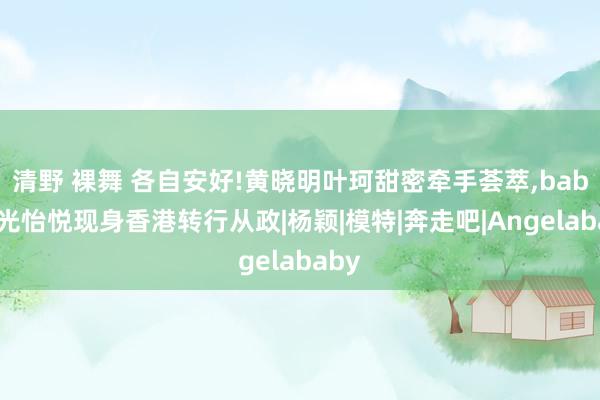 清野 裸舞 各自安好!黄晓明叶珂甜密牵手荟萃，baby容光怡悦现身香港转行从政|杨颖|模特|奔走吧|Angelababy
