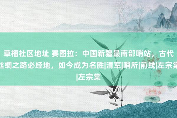 草榴社区地址 赛图拉：中国新疆最南部哨站，古代丝绸之路必经地，如今成为名胜|清军|哨所|前线|左宗棠