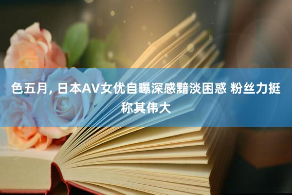 色五月， 日本AV女优自曝深感黯淡困惑 粉丝力挺称其伟大