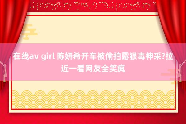 在线av girl 陈妍希开车被偷拍露狠毒神采?拉近一看网友全笑疯