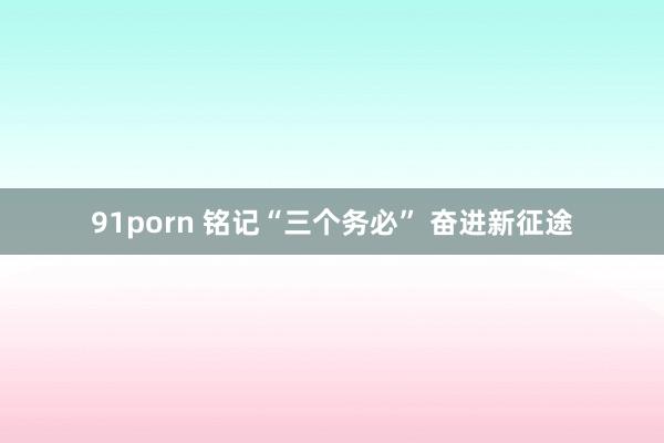 91porn 铭记“三个务必” 奋进新征途