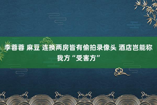 李蓉蓉 麻豆 连换两房皆有偷拍录像头 酒店岂能称我方“受害方”