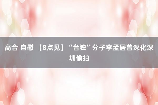 高合 自慰 【8点见】“台独”分子李孟居曾深化深圳偷拍