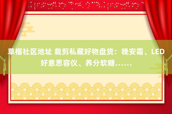 草榴社区地址 裁剪私藏好物盘货：晚安霜、LED好意思容仪、养分软糖……