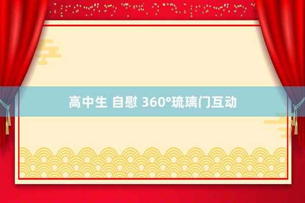 高中生 自慰 360°琉璃门互动