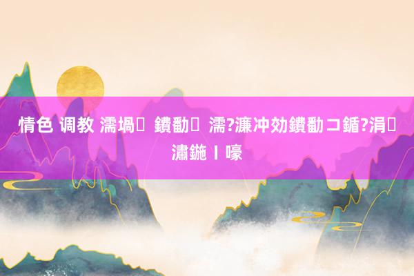 情色 调教 濡堝鐨勫濡?濂冲効鐨勫コ鍎?涓潚鍦ㄧ嚎