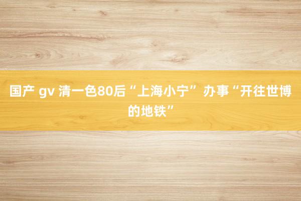 国产 gv 清一色80后“上海小宁” 办事“开往世博的地铁”