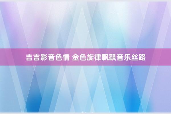 吉吉影音色情 金色旋律飘飖音乐丝路