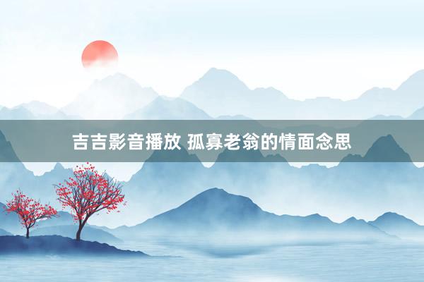 吉吉影音播放 孤寡老翁的情面念思