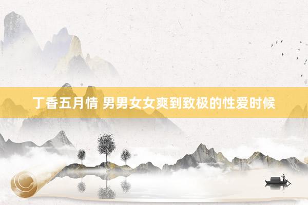 丁香五月情 男男女女爽到致极的性爱时候