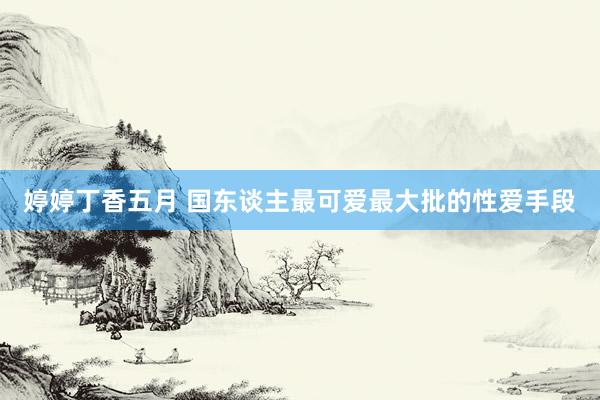 婷婷丁香五月 国东谈主最可爱最大批的性爱手段