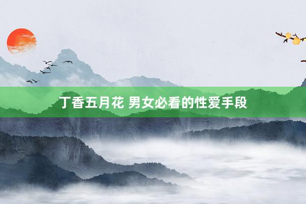 丁香五月花 男女必看的性爱手段