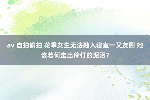 av 自拍偷拍 花季女生无法融入寝室一又友圈 她该若何走出伶仃的泥沼？