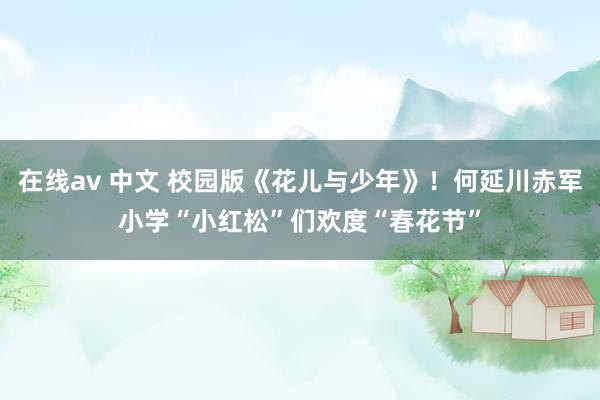 在线av 中文 校园版《花儿与少年》！何延川赤军小学“小红松”们欢度“春花节”