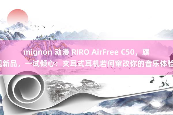 mignon 动漫 RIRO AirFree C50，旗舰新品，一试倾心：夹耳式耳机若何窜改你的音乐体验？
