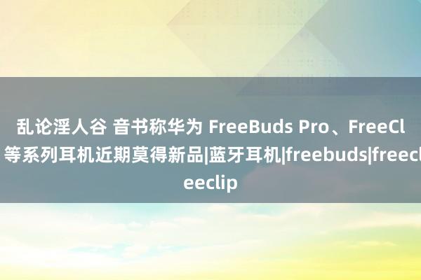 乱论淫人谷 音书称华为 FreeBuds Pro、FreeClip 等系列耳机近期莫得新品|蓝牙耳机|freebuds|freeclip