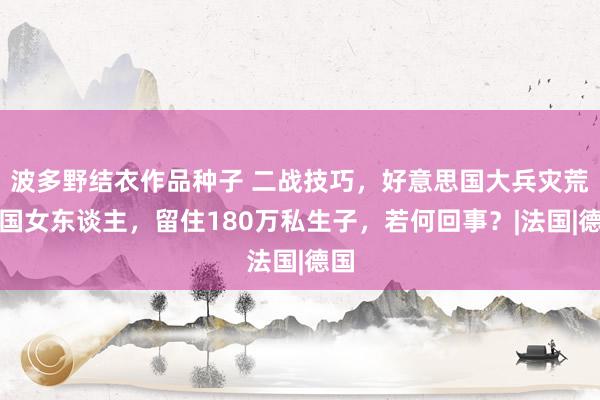 波多野结衣作品种子 二战技巧，好意思国大兵灾荒英国女东谈主，留住180万私生子，若何回事？|法国|德国
