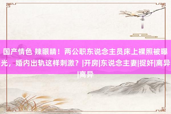 国产情色 辣眼睛！两公职东说念主员床上裸照被曝光，婚内出轨这样刺激？|开房|东说念主妻|捉奸|离异