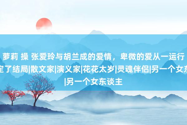 萝莉 操 张爱玲与胡兰成的爱情，卑微的爱从一运行就注定了结局|散文家|演义家|花花太岁|灵魂伴侣|另一个女东谈主