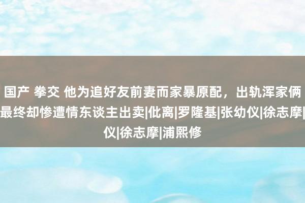 国产 拳交 他为追好友前妻而家暴原配，出轨浑家俩闺蜜，最终却惨遭情东谈主出卖|仳离|罗隆基|张幼仪|徐志摩|浦熙修
