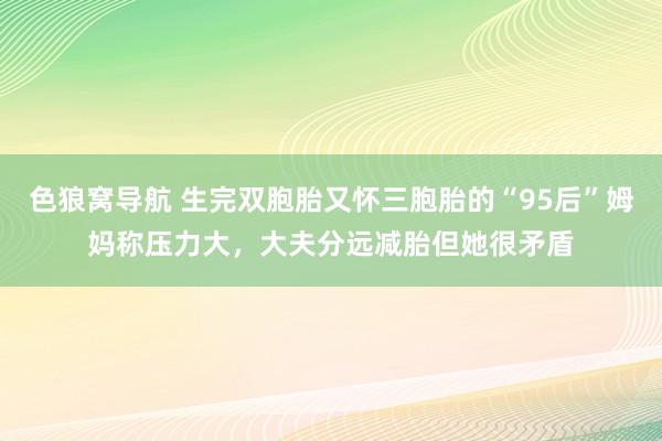 色狼窝导航 生完双胞胎又怀三胞胎的“95后”姆妈称压力大，大夫分远减胎但她很矛盾