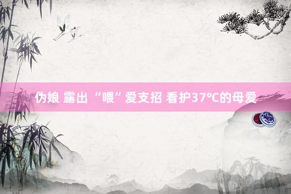 伪娘 露出 “喂”爱支招 看护37℃的母爱