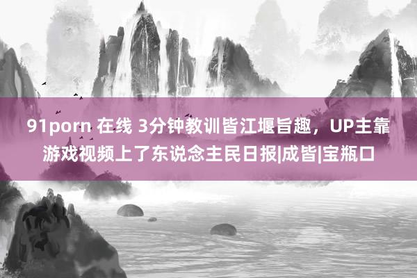 91porn 在线 3分钟教训皆江堰旨趣，UP主靠游戏视频上了东说念主民日报|成皆|宝瓶口