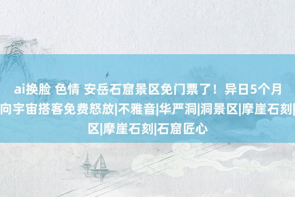 ai换脸 色情 安岳石窟景区免门票了！异日5个月，这四处向宇宙搭客免费怒放|不雅音|华严洞|洞景区|摩崖石刻|石窟匠心