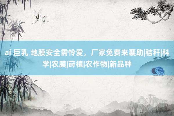 ai 巨乳 地膜安全需怜爱，厂家免费来襄助|秸秆|科学|农膜|莳植|农作物|新品种