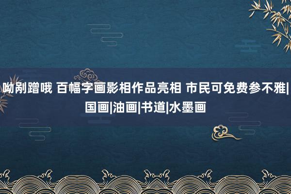 呦剐蹭哦 百幅字画影相作品亮相 市民可免费参不雅|国画|油画|书道|水墨画