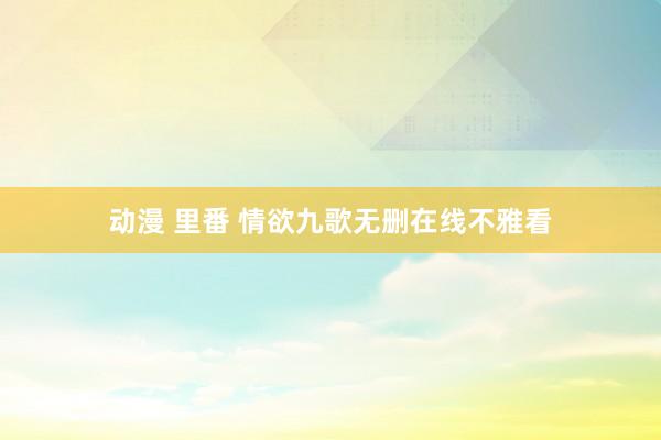 动漫 里番 情欲九歌无删在线不雅看