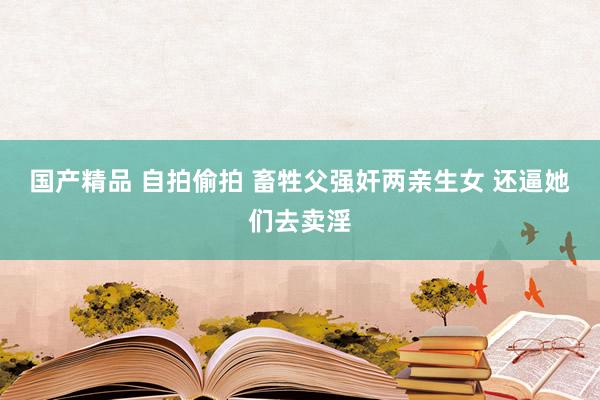 国产精品 自拍偷拍 畜牲父强奸两亲生女 还逼她们去卖淫