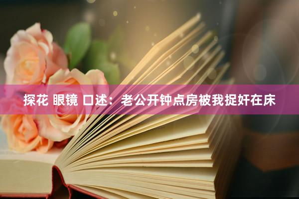 探花 眼镜 口述：老公开钟点房被我捉奸在床