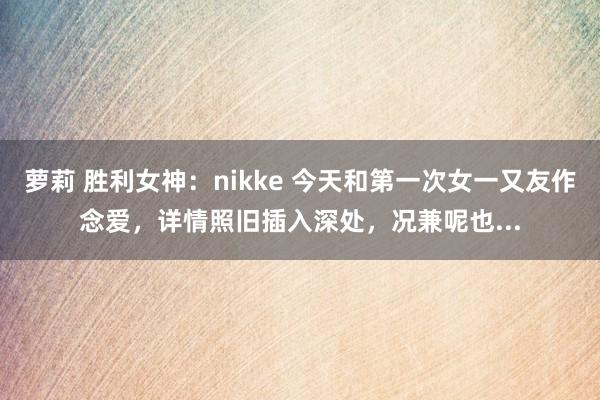 萝莉 胜利女神：nikke 今天和第一次女一又友作念爱，详情照旧插入深处，况兼呢也...