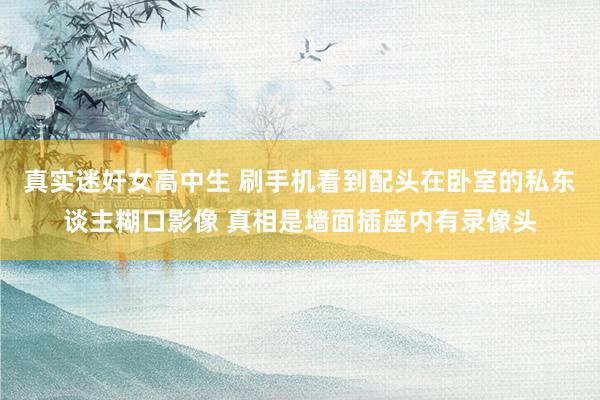 真实迷奸女高中生 刷手机看到配头在卧室的私东谈主糊口影像 真相是墙面插座内有录像头