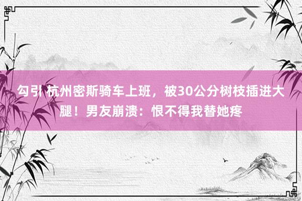 勾引 杭州密斯骑车上班，被30公分树枝插进大腿！男友崩溃：恨不得我替她疼